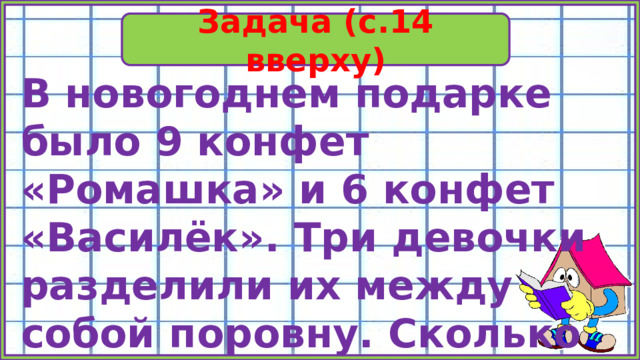 Задача (с.14 вверху) В новогоднем подарке было 9 конфет «Ромашка» и 6 конфет «Василёк». Три девочки разделили их между собой поровну. Сколько конфет получила каждая? 