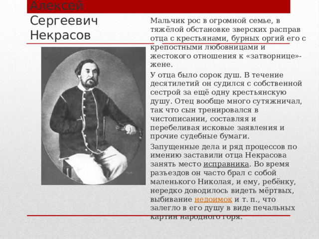 Мальчик рос в огромной семье, в тяжёлой обстановке зверских расправ отца с крестьянами, бурных оргий его с крепостными любовницами и жестокого отношения к «затворнице»-жене. У отца было сорок душ. В течение десятилетий он судился с собственной сестрой за ещё одну крестьянскую душу. Отец вообще много сутяжничал, так что сын тренировался в чистописании, составляя и перебеливая исковые заявления и прочие судебные бумаги. Запущенные дела и ряд процессов по имению заставили отца Некрасова занять место  исправника . Во время разъездов он часто брал с собой маленького Николая, и ему, ребёнку, нередко доводилось видеть мёртвых, выбивание  недоимок  и т. п., что залегло в его душу в виде печальных картин народного горя. Алексей Сергеевич Некрасов 