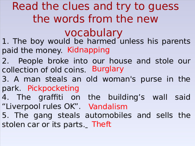 Read the clues and try to guess the words from the new vocabulary  1. The boy would be harmed unless his parents paid the money. 2. People broke into our house and stole our collection of old coins. 3. A man steals an old woman's purse in the park. 4. The graffiti on the building’s wall said “Liverpool rules OK”. 5. The gang steals automobiles and sells the stolen car or its parts .  Kidnapping Burglary Pickpocketing Vandalism Theft   . 