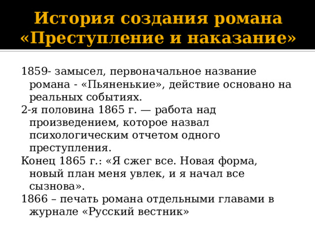 История создания романа «Преступление и наказание» 1859- замысел, первоначальное название романа - «Пьяненькие», действие основано на реальных событиях. 2-я половина 1865 г. — работа над произведением, которое назвал психологическим отчетом одного преступления. Конец 1865 г.: «Я сжег все. Новая форма, новый план меня увлек, и я начал все сызнова». 1866 – печать романа отдельными главами в журнале «Русский вестник» 