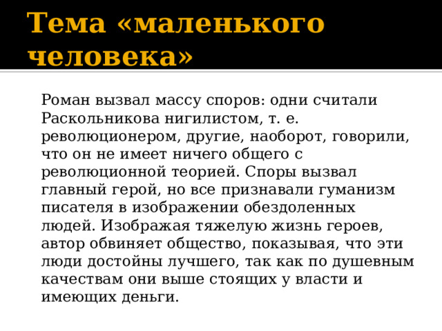 Тема «маленького человека»  Роман вызвал массу споров: одни считали Раскольникова нигилистом, т. е. революционером, другие, наоборот, говорили, что он не имеет ничего общего с революционной теорией. Споры вызвал главный герой, но все признавали гуманизм писателя в изображении обездоленных людей. Изображая тяжелую жизнь героев, автор обвиняет общество, показывая, что эти люди достойны лучшего, так как по душевным качествам они выше стоящих у власти и имеющих деньги. 