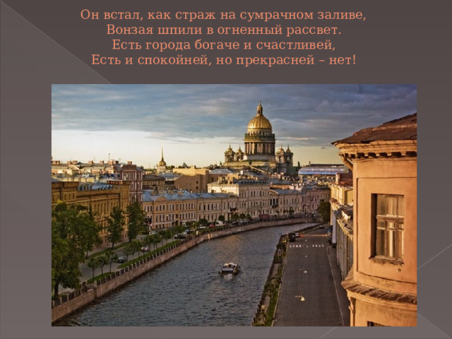 Он встал, как страж на сумрачном заливе,  Вонзая шпили в огненный рассвет.  Есть города богаче и счастливей,  Есть и спокойней, но прекрасней – нет!   