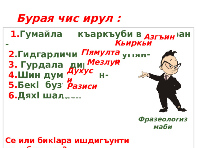 Бурая чис ирул :   1. Гумайла къаркъуби ванадиран -  2 .Гидгарличир гъез лугlян-  3. Гурдала диран-  4. Шин  думкьахъан-  5. Бекl бузуси-  6. Дяхl шаласи-      Се или бикlара ишдигъунти цалабикунас? Азгъин Кьиркьир Гlямултар Мезлукь Духуси Разиси  Фразеологизмаби 