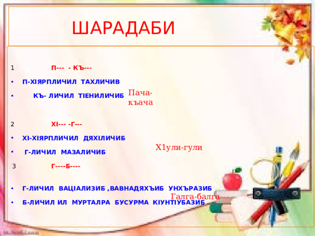  ШАРАДАБИ  1 П--- - КЪ---  П-ХIЯРПЛИЧИЛ ТАХЛИЧИВ  КЪ- ЛИЧИЛ ТIЕНИЛИЧИБ 2 ХI--- -Г--- ХI-ХIЯРПЛИЧИЛ ДЯХIЛИЧИБ  Г-ЛИЧИЛ МАЗАЛИЧИБ   3 Г----Б---- Г-ЛИЧИЛ ВАЦIАЛИЗИБ ,ВАВНАДЯХЪИБ УНХЪРАЗИБ Б-ЛИЧИЛ ИЛ МУРТАЛРА БУСУРМА КIУНТIУБАЗИБ Пача-къача Х1ули-гули Галга-балга 