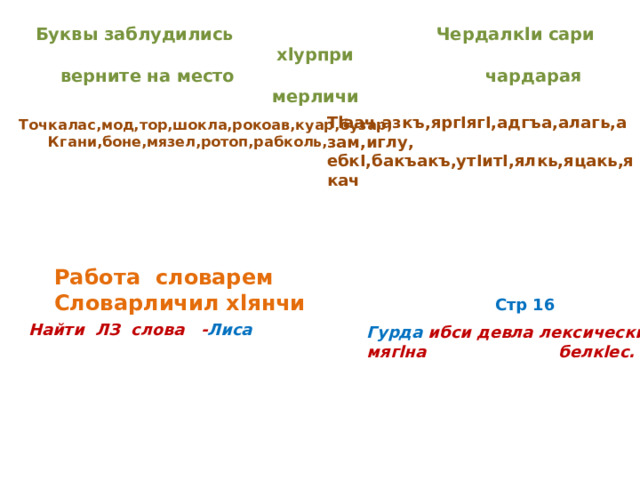 Буквы заблудились Чердалкlи сари хlурпри  верните на место чардарая мерличи Тlаач,азкъ,яргIягI,адгъа,алагь,азам,иглу, ебкI,бакъакъ,утIитI,ялкь,яцакь,якач Точкалас,мод,тор,шокла,рокоав,куар,бузар, Кгани,боне,мязел,ротоп,рабколь, Работа словарем Словарличил хlянчи Стр 16 Найти ЛЗ слова - Лиса Гурда ибси девла лексический мягlна белкlес. 