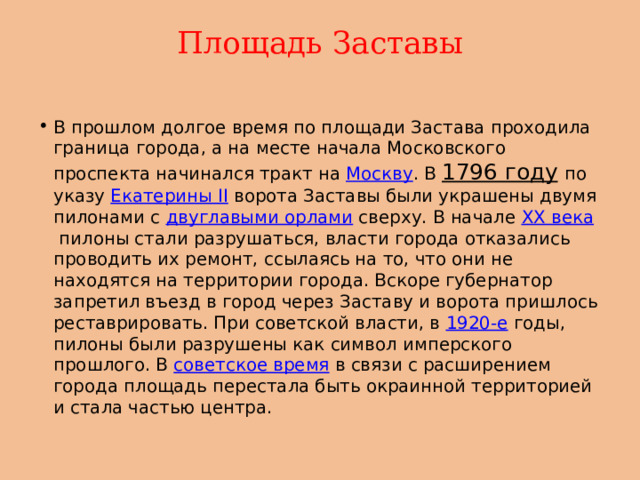 Площадь Заставы   В прошлом долгое время по площади Застава проходила граница города, а на месте начала Московского проспекта начинался тракт на  Москву . В  1796 году   по указу  Екатерины II  ворота Заставы были украшены двумя пилонами с  двуглавыми орлами  сверху. В начале  XX века  пилоны стали разрушаться, власти города отказались проводить их ремонт, ссылаясь на то, что они не находятся на территории города. Вскоре губернатор запретил въезд в город через Заставу и ворота пришлось реставрировать. При советской власти, в  1920-е  годы, пилоны были разрушены как символ имперского прошлого. В  советское время  в связи с расширением города площадь перестала быть окраинной территорией и стала частью центра. 