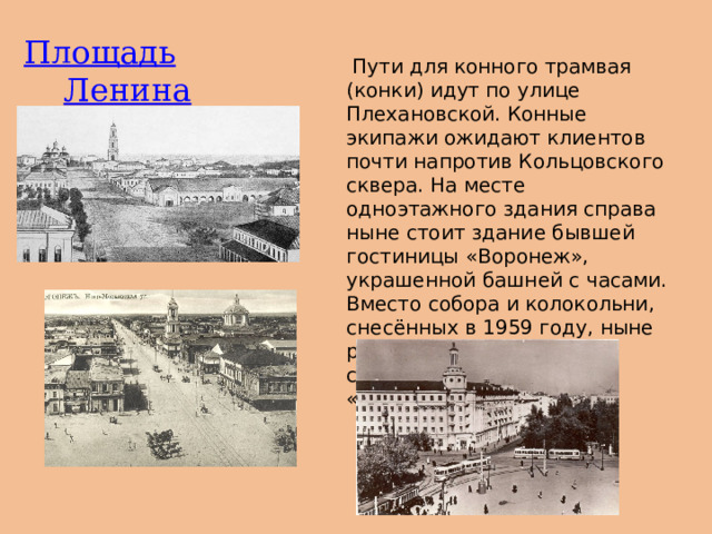 Площадь  Ленина   Пути для конного трамвая (конки) идут по улице Плехановской. Конные экипажи ожидают клиентов почти напротив Кольцовского сквера. На месте одноэтажного здания справа ныне стоит здание бывшей гостиницы «Воронеж», украшенной башней с часами. Вместо собора и колокольни, снесённых в 1959 году, ныне расположено здание НИИ связи (корпус концерна «Созвездие»). 