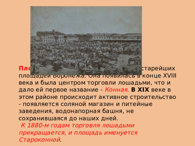 Площадь Ленина является одной из старейших площадей Воронежа. Она появилась в конце XVIII века и была центром торговли лошадьми, что и дало ей первое название - Конная. В XIX веке в этом районе происходит активное строительство - появляется соляной магазин и питейные заведения, водонапорная башня, не сохранившаяся до наших дней.  К 1880-м годам торговля лошадьми прекращается, и площадь именуется Староконной . . 