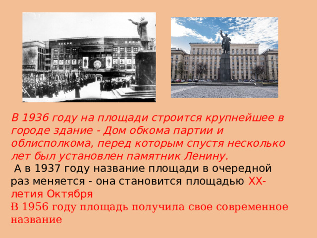 В 1936 году на площади строится крупнейшее в городе здание - Дом обкома партии и облисполкома, перед которым спустя несколько лет был установлен памятник Ленину.  А в 1937 году название площади в очередной раз меняется - она становится площадью ХХ-летия Октября В 1956 году площадь получила свое современное название . 