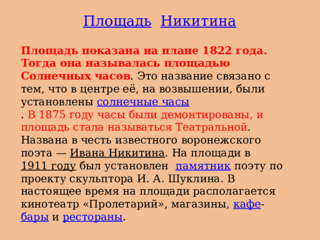 Площадь  Никитина Площадь показана на плане 1822 года. Тогда она называлась площадью Солнечных часов . Это название связано с тем, что в центре её, на возвышении, были установлены  солнечные часы . В 1875 году часы были демонтированы, и площадь стала называться Театральной . Названа в честь известного воронежского поэта —  Ивана Никитина . На площади в  1911 году  был установлен   памятник  поэту по проекту скульптора И. А. Шуклина. В настоящее время на площади располагается кинотеатр «Пролетарий», магазины,  кафе - бары  и  рестораны . 