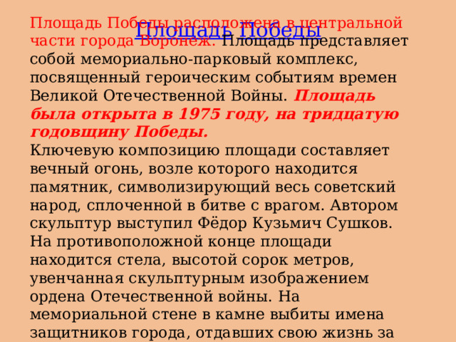 Площадь Победы расположена в центральной части города Воронеж. Площадь представляет собой мемориально-парковый комплекс, посвященный героическим событиям времен Великой Отечественной Войны. Площадь была открыта в 1975 году, на тридцатую годовщину Победы. Ключевую композицию площади составляет вечный огонь, возле которого находится памятник, символизирующий весь советский народ, сплоченной в битве с врагом. Автором скульптур выступил Фёдор Кузьмич Сушков. На противоположной конце площади находится стела, высотой сорок метров, увенчанная скульптурным изображением ордена Отечественной войны. На мемориальной стене в камне выбиты имена защитников города, отдавших свою жизнь за Родину. Площадь  Победы 