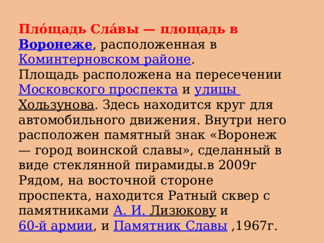 Плóщадь Слáвы — площадь в  Воронеже , расположенная в  Коминтерновском районе . Площадь расположена на пересечении  Московского проспекта  и  улицы Хользунова . Здесь находится круг для автомобильного движения. Внутри него расположен памятный знак «Воронеж — город воинской славы», сделанный в виде стеклянной пирамиды.в 2009г Рядом, на восточной стороне проспекта, находится Ратный сквер с памятниками  А. И. Лизюкову  и  60-й армии , и  Памятник Славы ,1967г. 