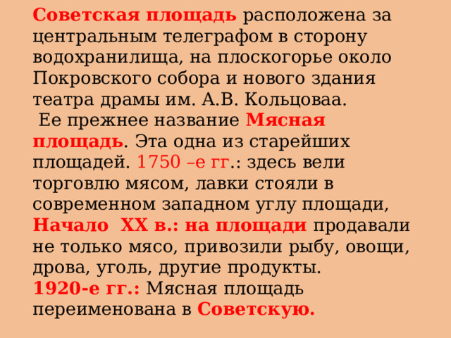 Советская площадь расположена за центральным телеграфом в сторону водохранилища, на плоскогорье около Покровского собора и нового здания театра драмы им. А.В. Кольцоваа.  Ее прежнее название Мясная площадь . Эта одна из старейших площадей. 1750 –е гг .: здесь вели торговлю мясом, лавки стояли в современном западном углу площади, Начало XX в.: на площади продавали не только мясо, привозили рыбу, овощи, дрова, уголь, другие продукты. 1920-е гг.: Мясная площадь переименована в Советскую.  
