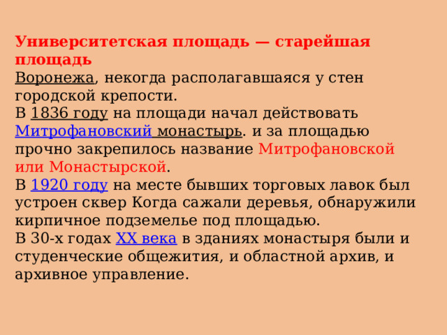 Университетская площадь — старейшая площадь   Воронежа , некогда располагавшаяся у стен городской крепости. В  1836 году  на площади начал действовать  Митрофановский монастырь . и за площадью прочно закрепилось название Митрофановской или Монастырской . В  1920 году  на месте бывших торговых лавок был устроен сквер Когда сажали деревья, обнаружили кирпичное подземелье под площадью. В 30-х годах  XX века  в зданиях монастыря были и студенческие общежития, и областной архив, и архивное управление. 