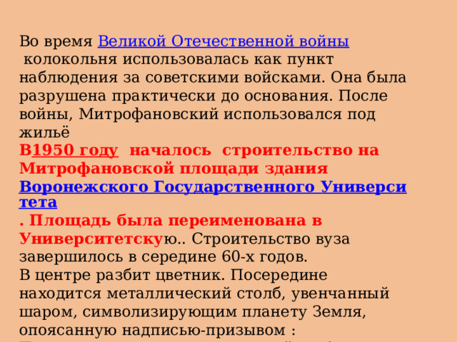 Во время  Великой Отечественной войны  колокольня использовалась как пункт наблюдения за советскими войсками. Она была разрушена практически до основания. После войны, Митрофановский использовался под жильё В 1950 году   началось строительство на Митрофановской площади здания  Воронежского Государственного Университета . Площадь была переименована в Университетску ю.. Строительство вуза завершилось в середине 60-х годов. В центре разбит цветник. Посередине находится металлический столб, увенчанный шаром, символизирующим планету Земля, опоясанную надписью-призывом : Пролетарии всех стран, соединяйтесь! Студенты ВГУ в 90-х годах прозвали его за характерную форму памятником Чупа- чупсу, 