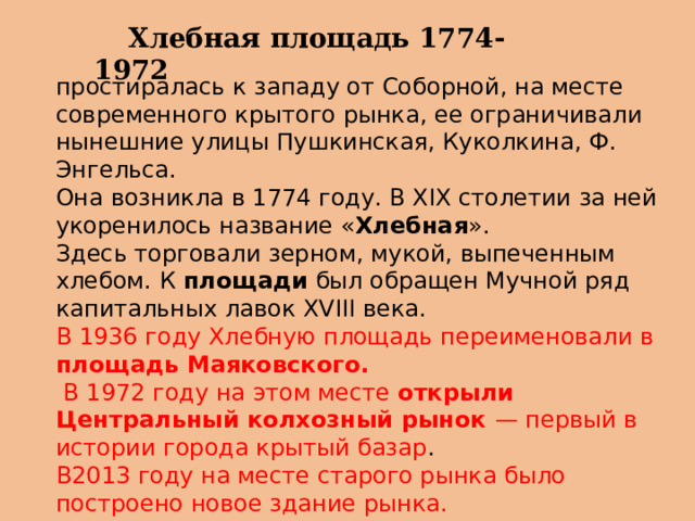  Хлебная площадь 1774-1972 простиралась к западу от Соборной, на месте современного крытого рынка, ее ограничивали нынешние улицы Пушкинская, Куколкина, Ф. Энгельса. Она возникла в 1774 году. В XIX столетии за ней укоренилось название « Хлебная ». Здесь торговали зерном, мукой, выпеченным хлебом. К  площади  был обращен Мучной ряд капитальных лавок XVIII века. В 1936 году Хлебную площадь переименовали в площадь Маяковского.  В 1972 году на этом месте открыли Центральный колхозный рынок — первый в истории города крытый базар . В2013 году на месте старого рынка было построено новое здание рынка.   