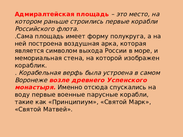 Адмиралтейская площадь – это место, на котором раньше строились первые корабли Российского флота . .Сама площадь имеет форму полукруга, а на ней построена воздушная арка, которая является символом выхода России в море, и мемориальная стена, на которой изображен кораблик. . Корабельная верфь была устроена в самом Воронеже возле древнего Успенского монастыря. Именно отсюда спускались на воду первые военные парусные корабли, такие как «Принципиум», «Святой Марк», «Святой Матвей». 