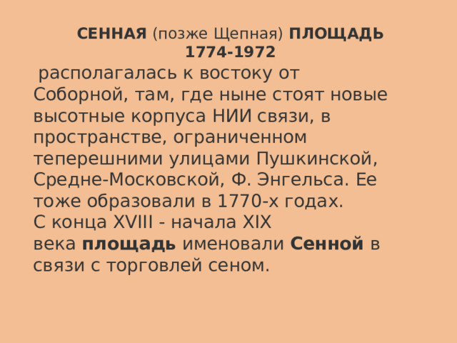 СЕННАЯ   (позже Щепная)   ПЛОЩАДЬ 1774-1972   располагалась   к востоку от Соборной, там,   где   ныне стоят новые высотные корпуса НИИ связи, в пространстве, ограниченном теперешними улицами Пушкинской, Средне-Московской, Ф. Энгельса. Ее тоже образовали в 1770-х годах. С конца XVIII - начала XIX века   площадь   именовали   Сенной   в связи с торговлей сеном. 