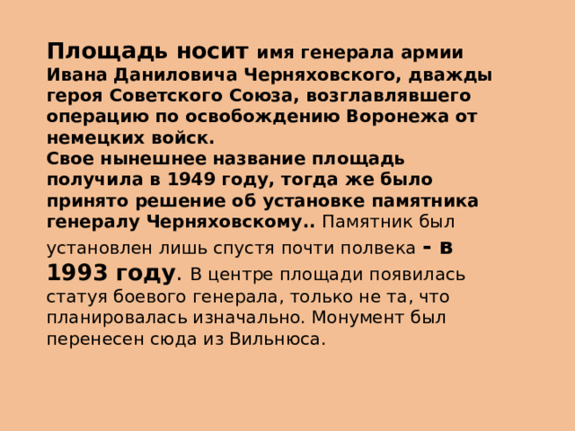 Площадь носит имя генерала армии Ивана Даниловича Черняховского, дважды героя Советского Союза, возглавлявшего операцию по освобождению Воронежа от немецких войск.  Свое нынешнее название площадь получила в 1949 году, тогда же было принято решение об установке памятника генералу Черняховскому.. Памятник был установлен лишь спустя почти полвека - в 1993 году . В центре площади появилась статуя боевого генерала, только не та, что планировалась изначально. Монумент был перенесен сюда из Вильнюса. 