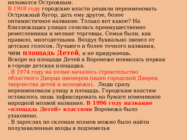 До 1918 года бугор, где расположилась площадь Детей, назывался Острожным. В 1918 году городские власти решили переименовать Острожный бугор, дать ему другое, более оптимистичное название. Только вот какое? На близлежащих улицах селились преимущественно ремесленники и мелкие торговцы. Семьи были, как правило, многодетными. Воздух буквально звенел от детских голосов. Лучшего и более точного названия, чем площадь Детей , и не придумаешь.  Вскоре на площади Детей в Воронеже появилась первая в городе детская площадка.  . В 1974 году на холме началось строительство областного Дворца пионеров (ныне городской Дворец творчества детей и молодежи). Люди сразу переименовали улицу в площадь. Городским властям оставалось лишь зафиксировать на бумаге измененное народной молвой название. В 1996 году название «площадь Детей» властями Воронежа было узаконено.  . В зарослях по склонам холмов можно было найти полузаваленные входы в подземелья 