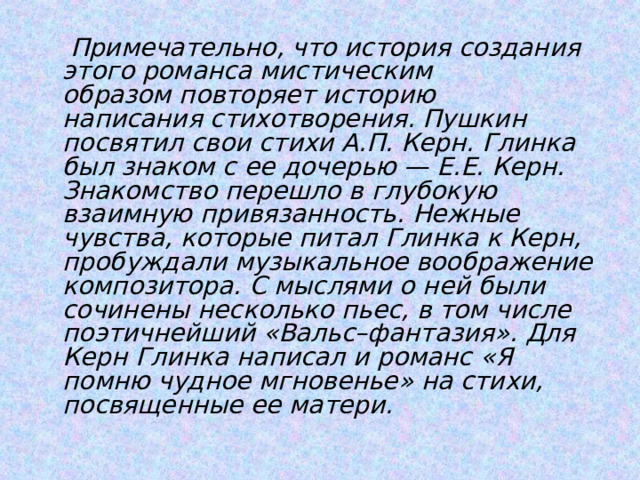  Примечательно, что история создания этого романса мистическим образом повторяет историю написания стихотворения. Пушкин посвятил свои стихи А.П. Керн. Глинка был знаком с ее дочерью — Е.Е. Керн. Знакомство перешло в глубокую взаимную привязанность. Нежные чувства, которые питал Глинка к Керн, пробуждали музыкальное воображение композитора. С мыслями о ней были сочинены несколько пьес, в том числе поэтичнейший «Вальс–фантазия». Для Керн Глинка написал и романс «Я помню чудное мгновенье» на стихи, посвященные ее матери. 