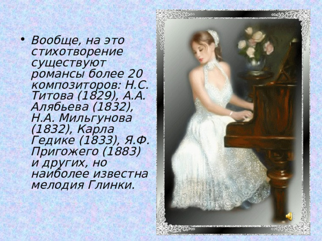    Вообще, на это стихотворение существуют романсы более 20 композиторов: Н.С. Титова (1829), А.А. Алябьева (1832), Н.А. Мильгунова (1832), Карла Гедике (1833), Я.Ф. Пригожего (1883) и других, но наиболее известна мелодия Глинки.   