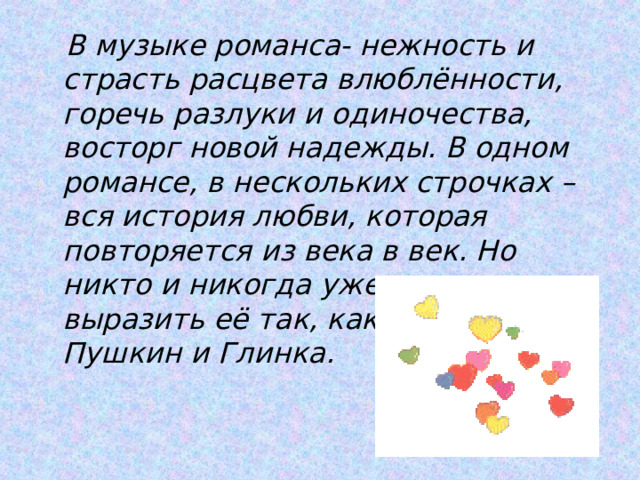  В музыке романса- нежность и страсть расцвета влюблённости, горечь разлуки и одиночества, восторг новой надежды. В одном романсе, в нескольких строчках – вся история любви, которая повторяется из века в век. Но никто и никогда уже не сможет выразить её так, как это сделали Пушкин и Глинка. 