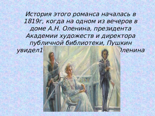  История этого романса началась в 1819г, когда на одном из вечеров в доме А.Н. Оленина, президента Академии художеств и директора публичной библиотеки, Пушкин увидел19-летнюю племянницу Оленина Анну Керн.  