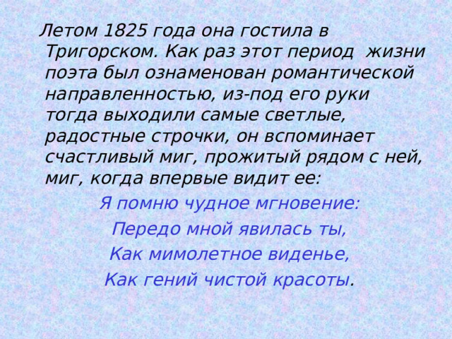  Летом 1825 года она гостила в Тригорском. Как раз этот период жизни поэта был ознаменован романтической направленностью, из-под его руки тогда выходили самые светлые, радостные строчки, он вспоминает счастливый миг, прожитый рядом с ней, миг, когда впервые видит ее:  Я помню чудное мгновение:  Передо мной явилась ты,  Как мимолетное виденье,  Как гений чистой красоты . 