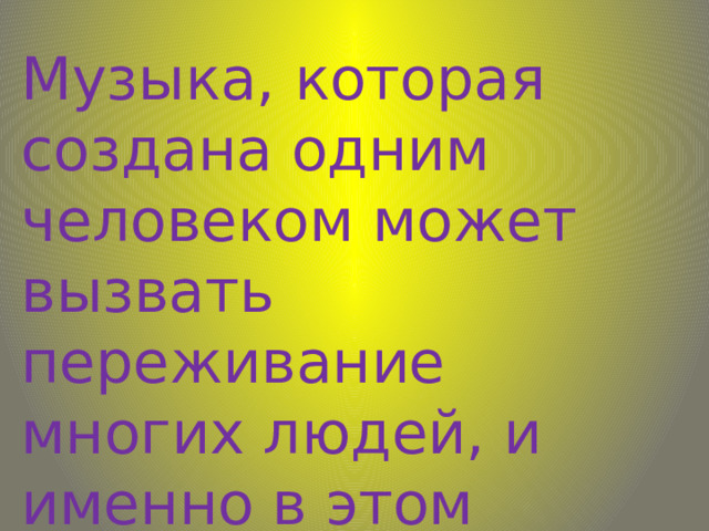Музыка, которая создана одним человеком может вызвать переживание многих людей, и именно в этом огромная сила искусства. 