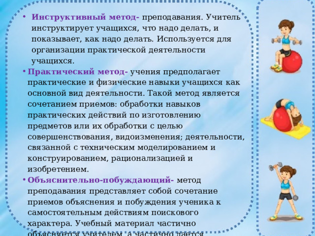 Инструктивный метод-  преподавания. Учитель инструктирует учащихся, что надо делать, и показывает, как надо делать. Используется для организации практической деятельности учащихся. Практический метод-  учения предполагает практические и физические навыки учащихся как основной вид деятельности. Такой метод является сочетанием приемов: обработки навыков практических действий по изготовлению предметов или их обработки с целью совершенствования, видоизменения; деятельности, связанной с техническим моделированием и конструированием, рационализацией и изобретением. Объяснительно-побуждающий-  метод преподавания представляет собой сочетание приемов объяснения и побуждения ученика к самостоятельным действиям поискового характера. Учебный материал частично объясняется учителем, а частично дается ученикам в виде проблемных задач, вопросов, заданий, ролевых игр для самостоятельного усвоения путем открытия нового знания. 