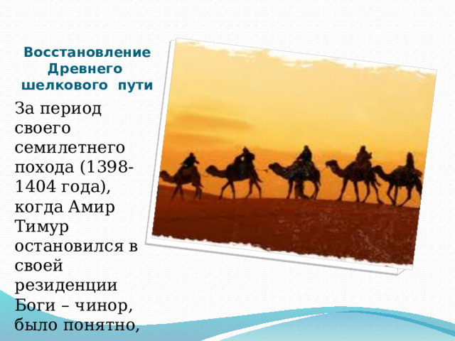      Восстановление Древнего шелкового пути За период своего семилетнего похода (1398-1404 года), когда Амир Тимур остановился в своей резиденции Боги – чинор, было понятно, что он восстановил дорогу древнего шелкового пути. 