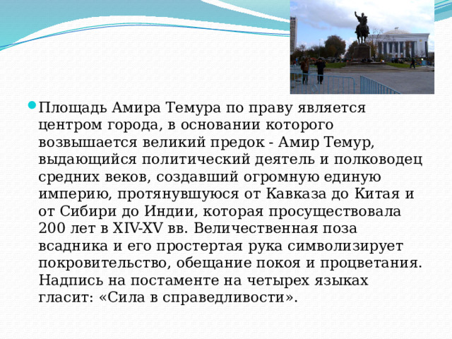 Площадь Амира Темура по праву является центром города, в основании которого возвышается великий предок - Амир Темур, выдающийся политический деятель и полководец средних веков, создавший огромную единую империю, протянувшуюся от Кавказа до Китая и от Сибири до Индии, которая просуществовала 200 лет в XIV-XV вв. Величественная поза всадника и его простертая рука символизирует покровительство, обещание покоя и процветания. Надпись на постаменте на четырех языках гласит: «Сила в справедливости». 