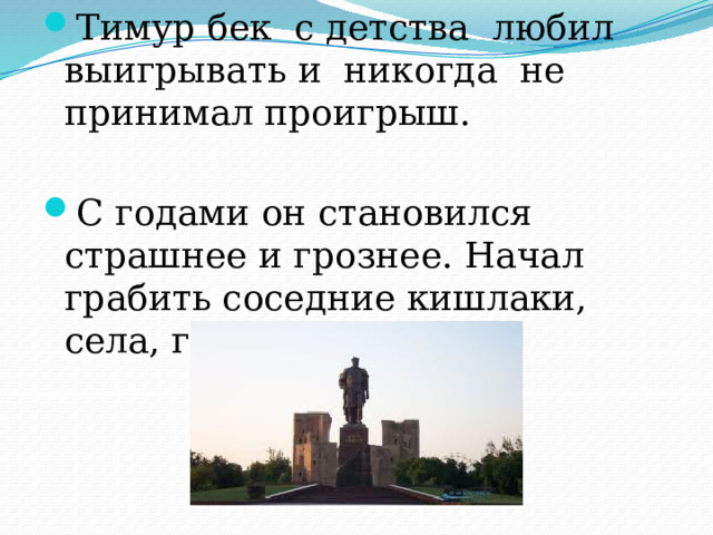 Тимур бек с детства любил выигрывать и никогда не принимал проигрыш. С годами он становился страшнее и грознее. Начал грабить соседние кишлаки, села, города. 