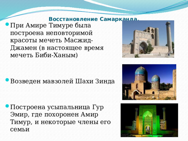 Восстановление Самарканда.   При Амире Тимуре была построена неповторимой красоты мечеть Масжид-Джамен (в настоящее время мечеть Биби-Ханым) Возведен мавзолей Шахи Зинда Построена усыпальница Гур Эмир, где похоронен Амир Тимур, и некоторые члены его семьи 