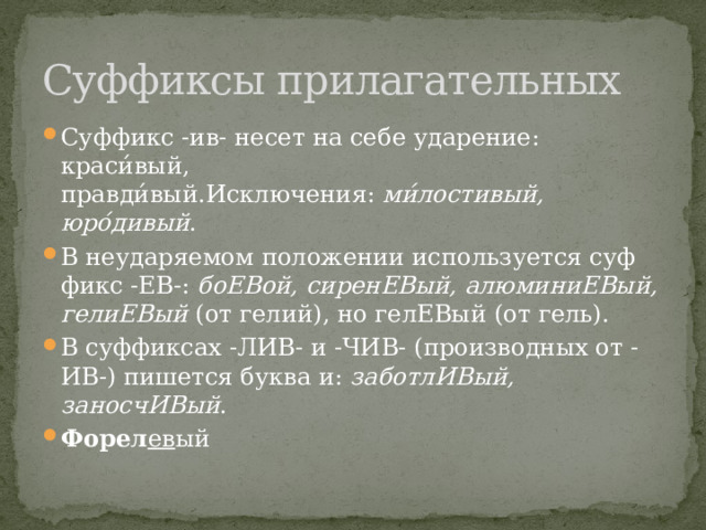 Суффиксы прилагательных Суффикс -ив- несет на себе ударение: краси́вый, правди́вый.Исключения:  ми́лостивый, юро́дивый . В не­уда­ря­е­мом по­ло­же­нии ис­поль­зу­ет­ся суф­фикс -ЕВ-:  боЕВой, сиренЕВый, алюминиЕВый, гелиЕВый  (от гелий), но ге­лЕ­Вый (от гель). В суф­фик­сах -ЛИВ- и -ЧИВ- (производных от -ИВ-) пи­шет­ся буква и:  заботлИВый, заносчИВый . Форел ев ый 