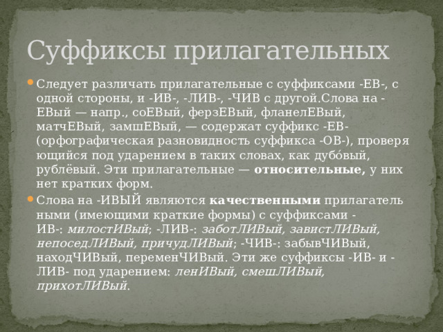 Суффиксы прилагательных Сле­ду­ет раз­ли­чать при­ла­га­тель­ные с суф­фик­са­ми -ЕВ-, с одной стороны, и -ИВ-, -ЛИВ-, -ЧИВ с другой.Слова на -ЕВый — напр., соЕВый, ферзЕВый, фланелЕВый, матчЕВый, замшЕВый, — со­дер­жат суф­фикс -ЕВ- (орфографическая раз­но­вид­ность суф­фик­са -ОВ-), про­ве­ря­ю­щий­ся под уда­ре­ни­ем в таких словах, как дубо́вый, рублёвый. Эти при­ла­га­тель­ные —  относительные, у них нет крат­ких форм. Слова на -ИВЫЙ яв­ля­ют­ся  ка­че­ствен­ны­ми  при­ла­га­тель­ны­ми (имеющими крат­кие формы) с суф­фик­са­ми -ИВ-:  милостИВый ; -ЛИВ-:  заботЛИВый, завистЛИВый, непоседЛИВый, причудЛИВый ; -ЧИВ-: забывЧИВый, находЧИВый, переменЧИВый. Эти же суф­фик­сы -ИВ- и -ЛИВ- под ударением:  ленИВый, смешЛИВый, прихотЛИВый . 