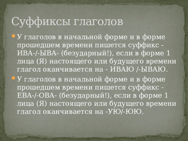 Суффиксы глаголов У гла­го­лов в на­чаль­ной форме и в форме про­шед­шем вре­ме­ни пи­шет­ся суф­фикс -ИВА-/-ЫВА- (безударный!), если в форме 1 лица (Я) на­сто­я­ще­го или бу­ду­ще­го вре­ме­ни гла­гол окан­чи­ва­ет­ся на - ИВАЮ /-ЫВАЮ. У гла­го­лов в на­чаль­ной форме и в форме про­шед­шем вре­ме­ни пи­шет­ся суф­фикс -ЕВА-/-ОВА- (безударный!), если в форме 1 лица (Я) на­сто­я­ще­го или бу­ду­ще­го вре­ме­ни гла­гол окан­чи­ва­ет­ся на -УЮ/-ЮЮ. 