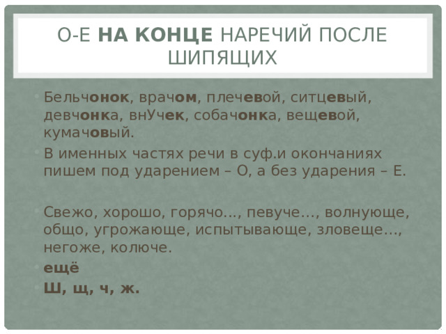 О-е на конце наречий после шипящих Бельч онок , врач ом , плеч ев ой, ситц ев ый, девч онк а, внУч ек , собач онк а, вещ ев ой, кумач ов ый. В именных частях речи в суф.и окончаниях пишем под ударением – О, а без ударения – Е. Свежо, хорошо, горячо..., певуче…, волнующе, общо, угрожающе, испытывающе, зловеще…, негоже, колюче. ещё Ш, щ, ч, ж. 