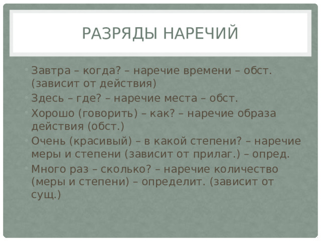 Разряды наречий Завтра – когда? – наречие времени – обст.(зависит от действия) Здесь – где? – наречие места – обст. Хорошо (говорить) – как? – наречие образа действия (обст.) Очень (красивый) – в какой степени? – наречие меры и степени (зависит от прилаг.) – опред. Много раз – сколько? – наречие количество (меры и степени) – определит. (зависит от сущ.) 