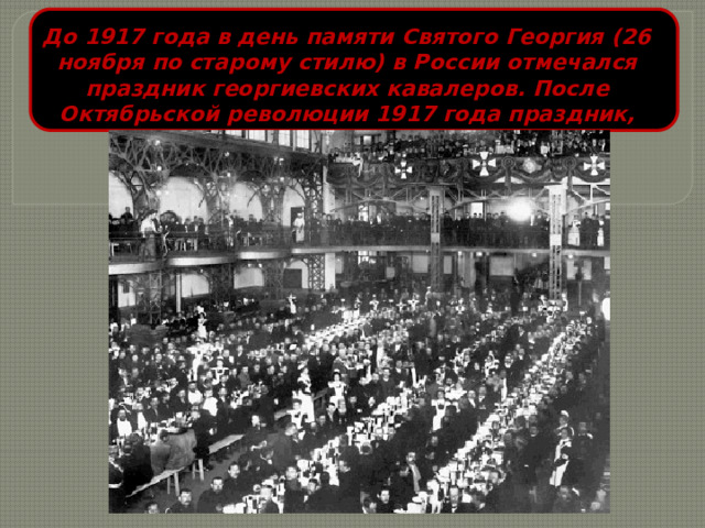 До 1917 года в день памяти Святого Георгия (26 ноября по старому стилю) в России отмечался праздник георгиевских кавалеров. После Октябрьской революции 1917 года праздник, как и орден, были упразднены. 