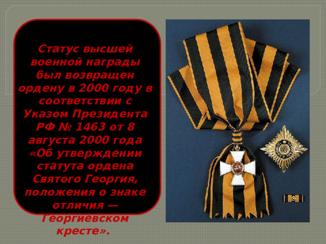 Статус высшей военной награды был возвращен ордену в 2000 году в соответствии с Указом Президента РФ № 1463 от 8 августа 2000 года «Об утверждении статута ордена Святого Георгия, положения о знаке отличия — Георгиевском кресте». 