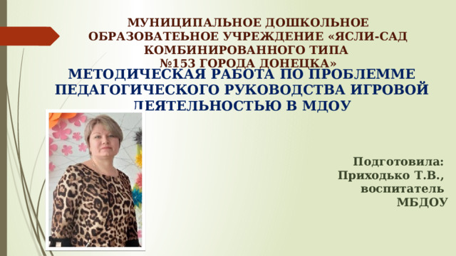 МУНИЦИПАЛЬНОЕ ДОШКОЛЬНОЕ ОБРАЗОВАТЕЬНОЕ УЧРЕЖДЕНИЕ «ЯСЛИ-САД КОМБИНИРОВАННОГО ТИПА  №153 ГОРОДА ДОНЕЦКА» МЕТОДИЧЕСКАЯ РАБОТА ПО ПРОБЛЕММЕ ПЕДАГОГИЧЕСКОГО РУКОВОДСТВА ИГРОВОЙ ДЕЯТЕЛЬНОСТЬЮ В МДОУ    Подготовила: Приходько Т.В., воспитатель МБДОУ  