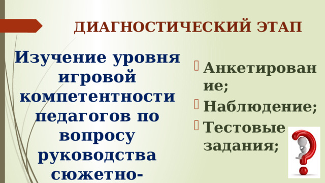 ДИАГНОСТИЧЕСКИЙ ЭТАП Изучение уровня игровой компетентности педагогов по вопросу руководства сюжетно-ролевыми играми Анкетирование; Наблюдение; Тестовые задания; 