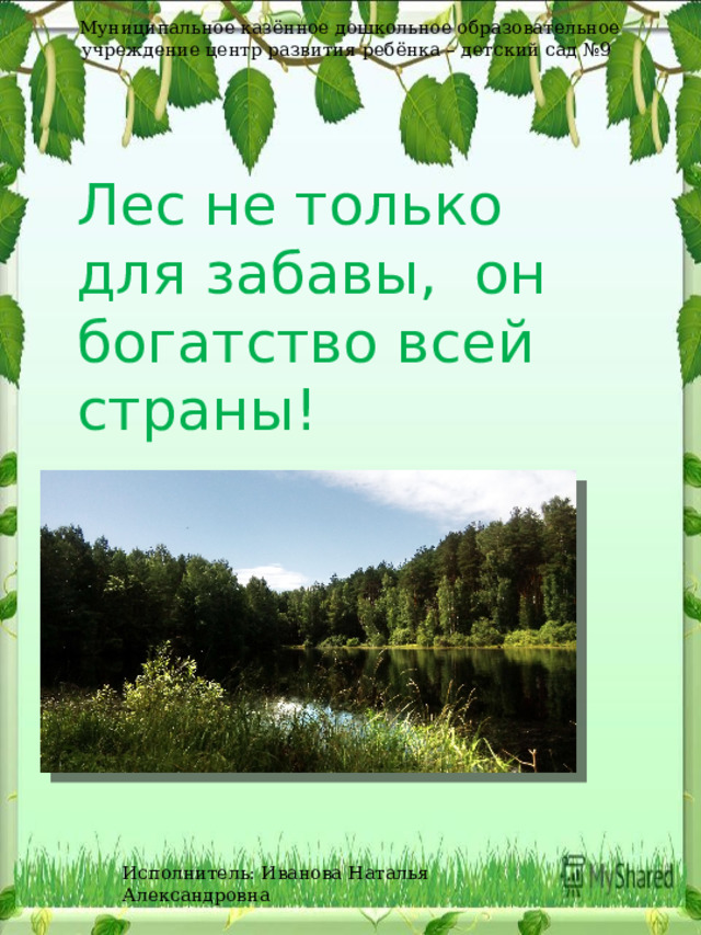 Муниципальное казённое дошкольное образовательное учреждение центр развития ребёнка – детский сад №9 Лес не только для забавы, он богатство всей страны! Исполнитель: Иванова Наталья Александровна 