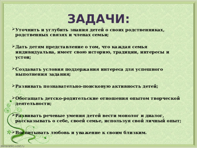 ЗАДАЧИ: Уточнить и углубить знания детей о своих родственниках, родственных связях и членах семьи; Дать детям представление о том, что каждая семья индивидуальна, имеет свою историю, традиции, интересы и устои; Создавать условия поддержания интереса для успешного выполнения задания; Развивать познавательно-поисковую активность детей; Обогащать детско-родительские отношения опытом творческой деятельности; Развивать речевые умения детей вести монолог и диалог, рассказывать о себе, своей семье, используя свой личный опыт; Воспитывать любовь и уважение к своим близким. 