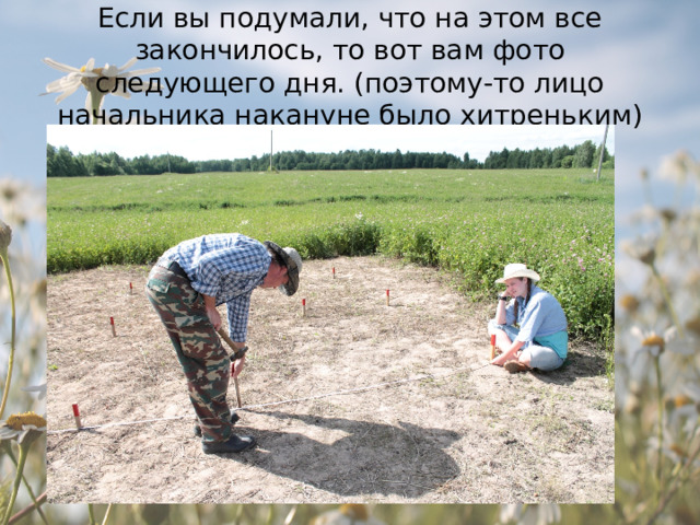 Если вы подумали, что на этом все закончилось, то вот вам фото следующего дня. (поэтому-то лицо начальника накануне было хитреньким) 