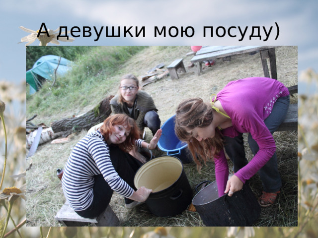 А девушки мою посуду) 