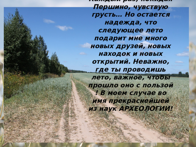 Каждый раз, покидая Першино, чувствую грусть… Но остается надежда, что следующее лето подарит мне много новых друзей, новых находок и новых открытий. Неважно, где ты проводишь лето, важное, чтобы прошло оно с пользой ! В моем случае во имя прекраснейшей из наук АРХЕОЛОГИИ! 