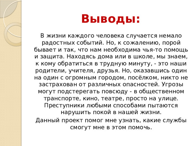 Выводы: В жизни каждого человека случается немало радостных событий. Но, к сожалению, порой бывает и так, что нам необходима чья-то помощь и защита. Находясь дома или в школе, мы знаем, к кому обратиться в трудную минуту, - это наши родители, учителя, друзья. Но, оказавшись один на один с огромным городом, посёлком, никто не застрахован от различных опасностей. Угрозы могут подстерегать повсюду - в общественном транспорте, кино, театре, просто на улице. Преступники любыми способами пытаются нарушить покой в нашей жизни. Данный проект помог мне узнать, какие службы смогут мне в этом помочь. 